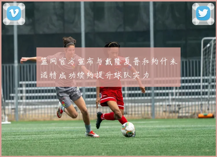 篮网官方宣布与戴隆夏普和约什米诺特成功续约提升球队实力