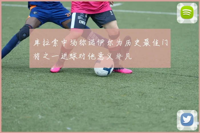库拉索中场称诺伊尔为历史最佳门将之一进球对他意义非凡