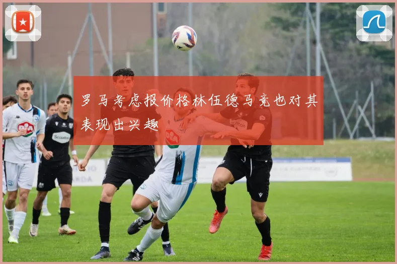 罗马考虑报价格林伍德马竞也对其表现出兴趣