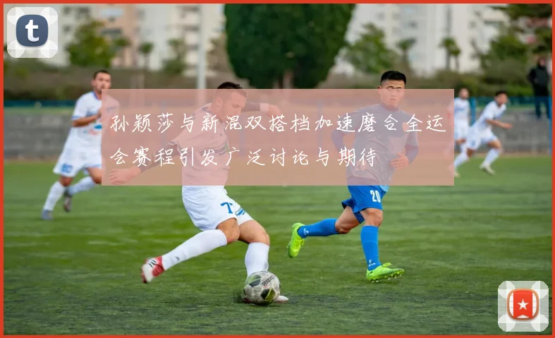 孙颖莎与新混双搭档加速磨合全运会赛程引发广泛讨论与期待