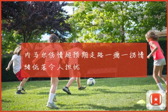 内马尔伤情超预期走路一瘸一拐情绪低落令人担忧