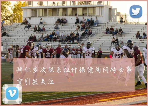 拜仁多次联系拉什福德询问转会事宜引发关注