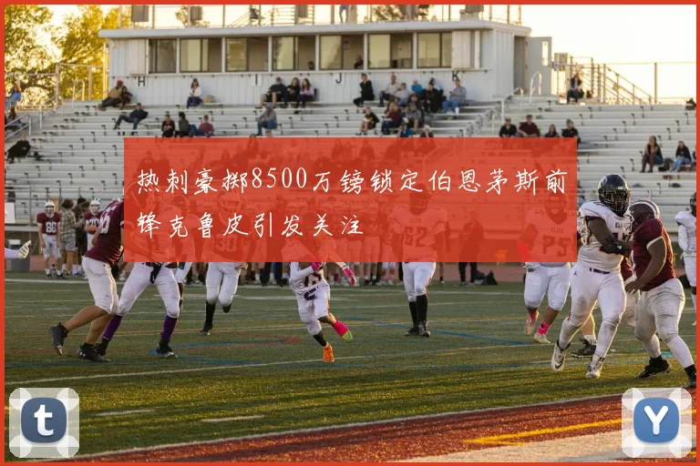 热刺豪掷8500万镑锁定伯恩茅斯前锋克鲁皮引发关注