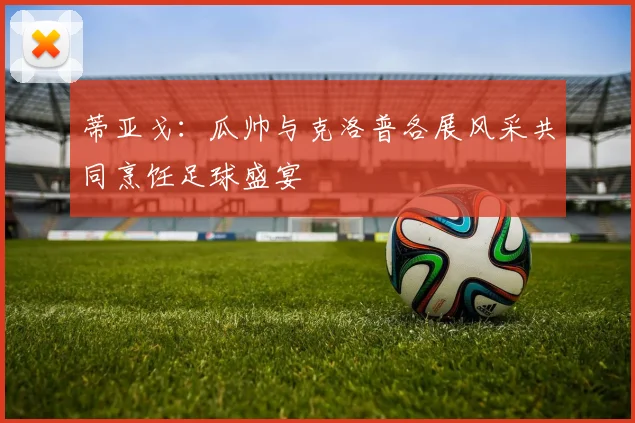 蒂亚戈：瓜帅与克洛普各展风采共同烹饪足球盛宴