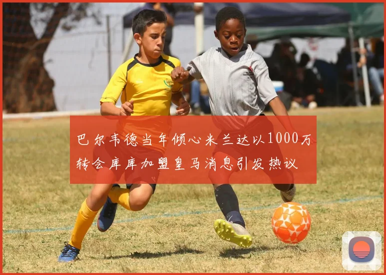 巴尔韦德当年倾心米兰达以1000万转会库库加盟皇马消息引发热议