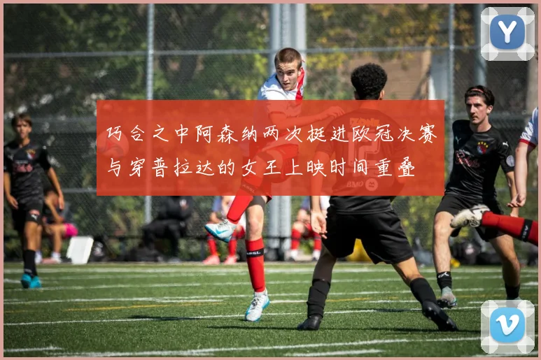 巧合之中阿森纳两次挺进欧冠决赛与穿普拉达的女王上映时间重叠