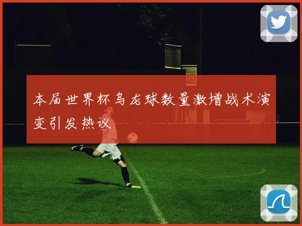 本届世界杯乌龙球数量激增战术演变引发热议
