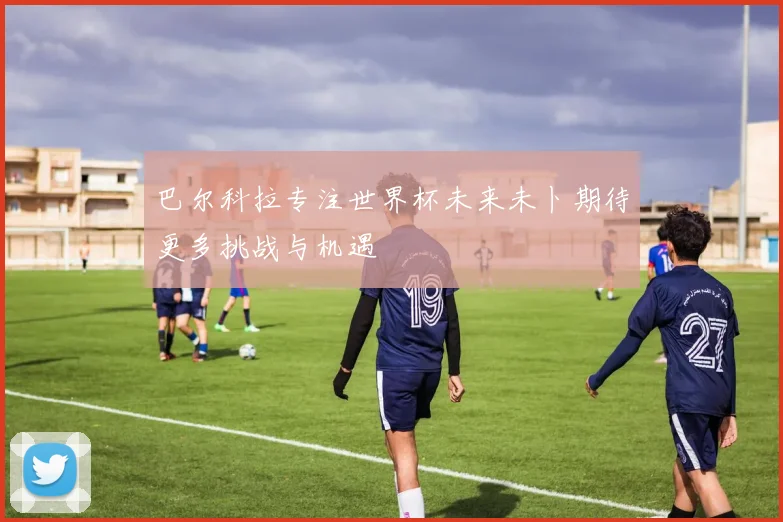 巴尔科拉专注世界杯未来未卜期待更多挑战与机遇