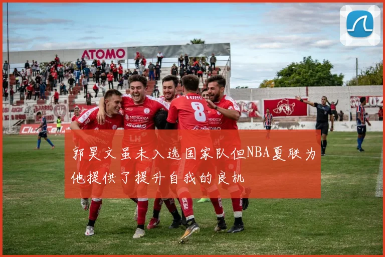 郭昊文虽未入选国家队但NBA夏联为他提供了提升自我的良机