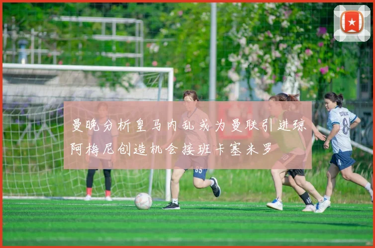 曼晚分析皇马内乱或为曼联引进琼阿梅尼创造机会接班卡塞米罗