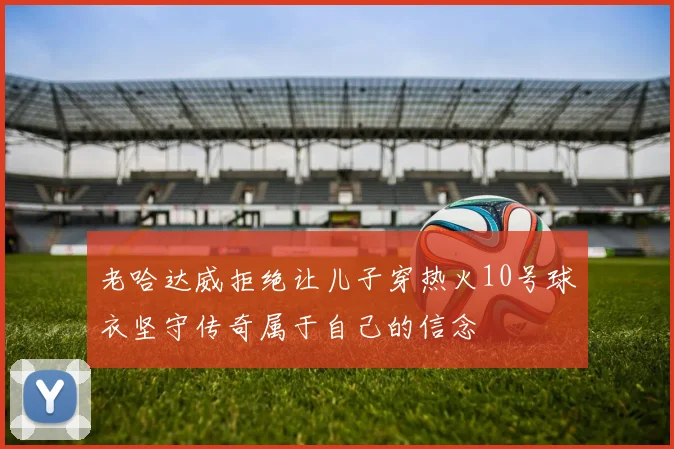 老哈达威拒绝让儿子穿热火10号球衣坚守传奇属于自己的信念