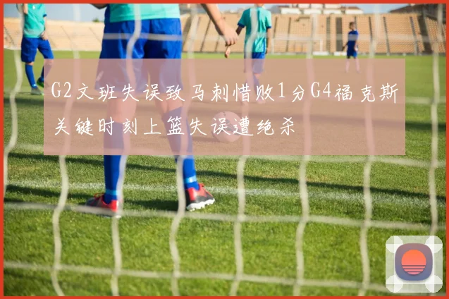 G2文班失误致马刺惜败1分G4福克斯关键时刻上篮失误遭绝杀