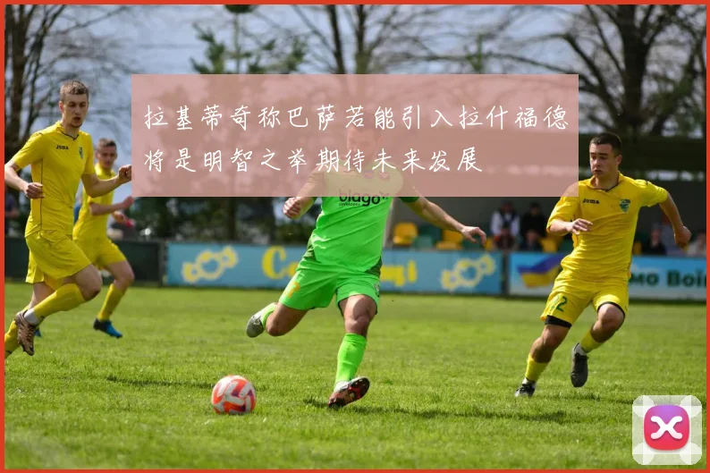 拉基蒂奇称巴萨若能引入拉什福德将是明智之举期待未来发展