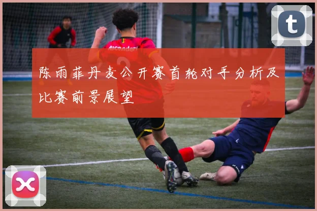 陈雨菲丹麦公开赛首轮对手分析及比赛前景展望