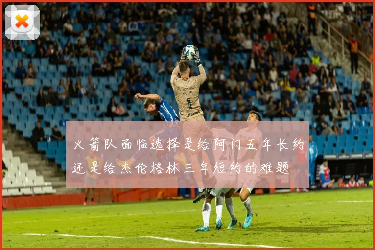 火箭队面临选择是给阿门五年长约还是给杰伦格林三年短约的难题