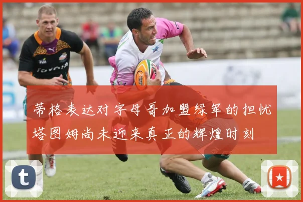 蒂格表达对字母哥加盟绿军的担忧塔图姆尚未迎来真正的辉煌时刻