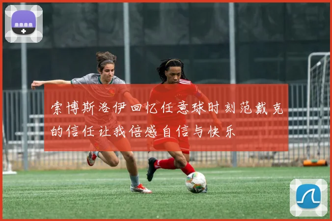 索博斯洛伊回忆任意球时刻范戴克的信任让我倍感自信与快乐
