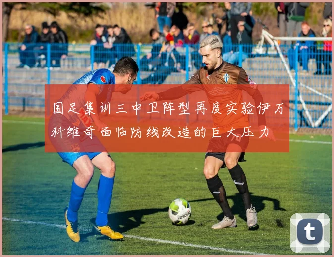 国足集训三中卫阵型再度实验伊万科维奇面临防线改造的巨大压力